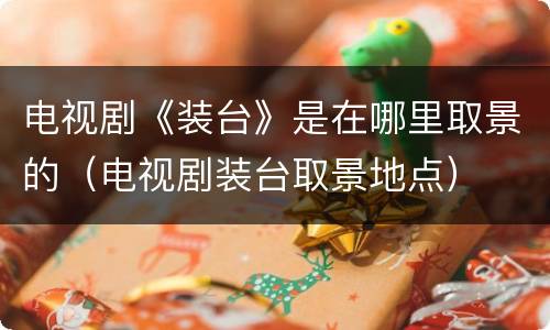 电视剧《装台》是在哪里取景的（电视剧装台取景地点）