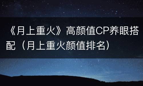 《月上重火》高颜值CP养眼搭配（月上重火颜值排名）