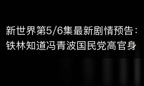 新世界第5/6集最新剧情预告：铁林知道冯青波国民党高官身份