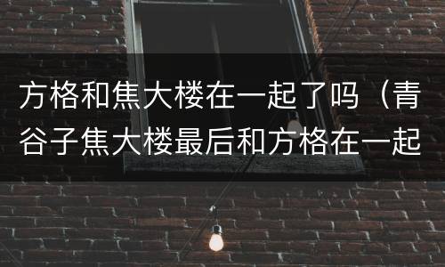 方格和焦大楼在一起了吗（青谷子焦大楼最后和方格在一起了吗）
