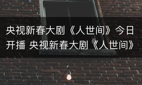 央视新春大剧《人世间》今日开播 央视新春大剧《人世间》今日开播吗