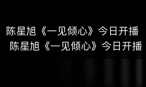 陈星旭《一见倾心》今日开播 陈星旭《一见倾心》今日开播吗
