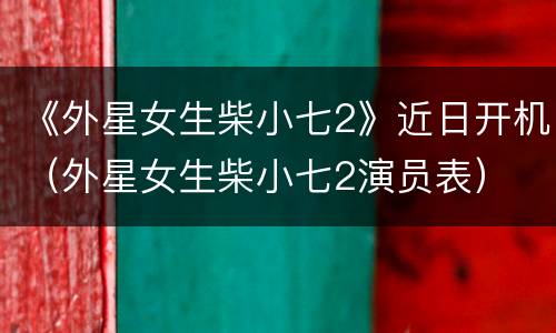 《外星女生柴小七2》近日开机（外星女生柴小七2演员表）