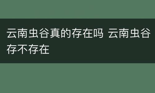 云南虫谷真的存在吗 云南虫谷存不存在