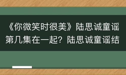 《你微笑时很美》陆思诚童谣第几集在一起？陆思诚童谣结局怎么样