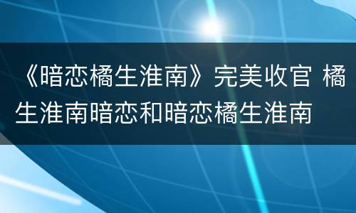 《暗恋橘生淮南》完美收官 橘生淮南暗恋和暗恋橘生淮南