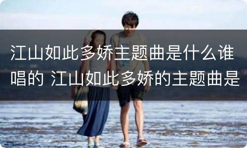 江山如此多娇主题曲是什么谁唱的 江山如此多娇的主题曲是谁唱的