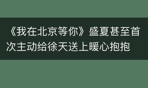 《我在北京等你》盛夏甚至首次主动给徐天送上暖心抱抱