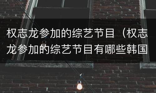 权志龙参加的综艺节目（权志龙参加的综艺节目有哪些韩国）