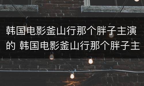 韩国电影釜山行那个胖子主演的 韩国电影釜山行那个胖子主演的是谁