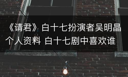 《请君》白十七扮演者吴明晶个人资料 白十七剧中喜欢谁