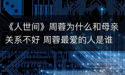 《人世间》周蓉为什么和母亲关系不好 周蓉最爱的人是谁