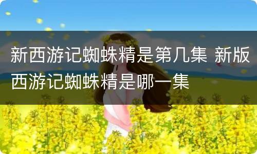 新西游记蜘蛛精是第几集 新版西游记蜘蛛精是哪一集