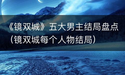 《镜双城》五大男主结局盘点（镜双城每个人物结局）