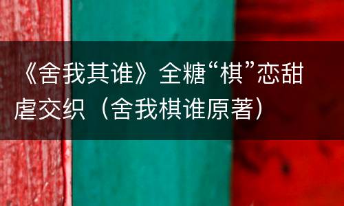 《舍我其谁》全糖“棋”恋甜虐交织（舍我棋谁原著）