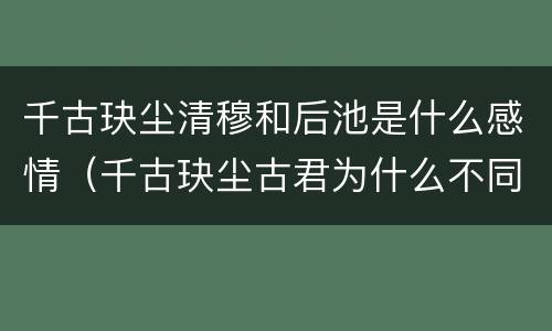 千古玦尘清穆和后池是什么感情（千古玦尘古君为什么不同意后池和清穆）