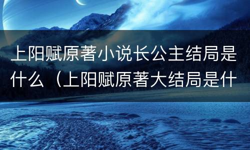上阳赋原著小说长公主结局是什么（上阳赋原著大结局是什么）