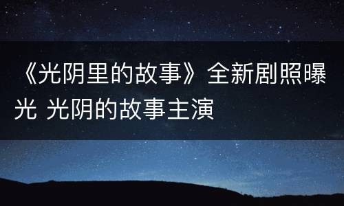 《光阴里的故事》全新剧照曝光 光阴的故事主演