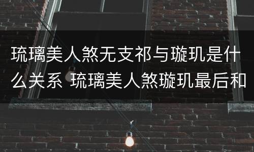 琉璃美人煞无支祁与璇玑是什么关系 琉璃美人煞璇玑最后和谁在一起了