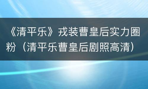 《清平乐》戎装曹皇后实力圈粉（清平乐曹皇后剧照高清）