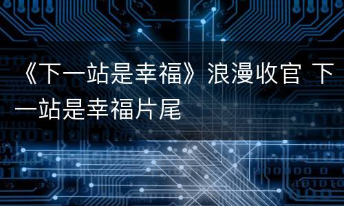 《下一站是幸福》浪漫收官 下一站是幸福片尾