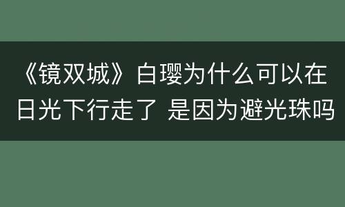 《镜双城》白璎为什么可以在日光下行走了 是因为避光珠吗