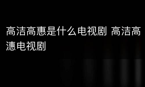 高洁高惠是什么电视剧 高洁高潓电视剧
