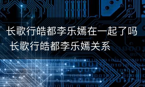 长歌行皓都李乐嫣在一起了吗 长歌行皓都李乐嫣关系