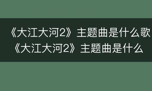 《大江大河2》主题曲是什么歌 《大江大河2》主题曲是什么歌