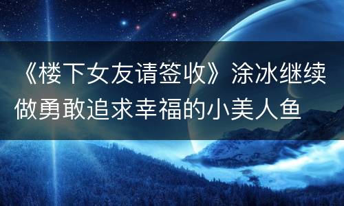 《楼下女友请签收》涂冰继续做勇敢追求幸福的小美人鱼