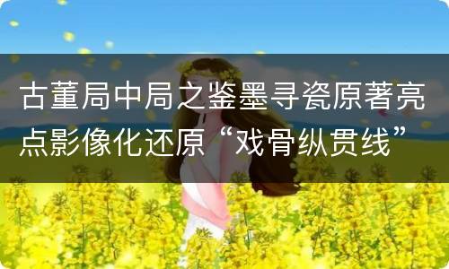 古董局中局之鉴墨寻瓷原著亮点影像化还原 “戏骨纵贯线”惊喜不断