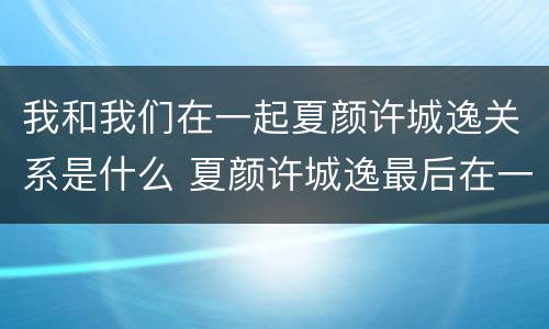 我和我们在一起夏颜许城逸关系是什么 夏颜许城逸最后在一起了吗