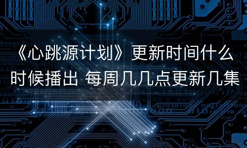 《心跳源计划》更新时间什么时候播出 每周几几点更新几集