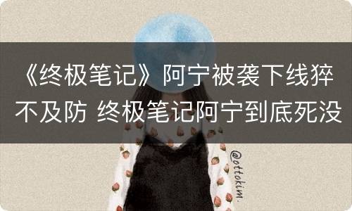 《终极笔记》阿宁被袭下线猝不及防 终极笔记阿宁到底死没