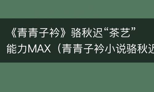 《青青子衿》骆秋迟“茶艺”能力MAX（青青子衿小说骆秋迟全文免费阅读）