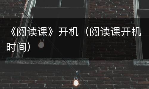 《阅读课》开机（阅读课开机时间）