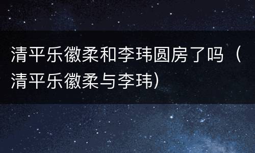 清平乐徽柔和李玮圆房了吗（清平乐徽柔与李玮）