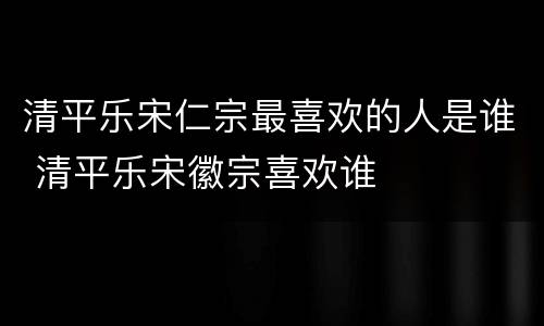 清平乐宋仁宗最喜欢的人是谁 清平乐宋徽宗喜欢谁