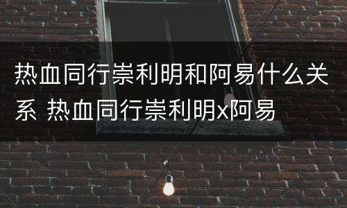 热血同行崇利明和阿易什么关系 热血同行崇利明x阿易