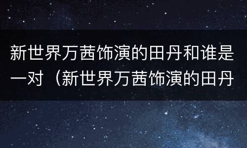 新世界万茜饰演的田丹和谁是一对（新世界万茜饰演的田丹和谁是一对情侣）