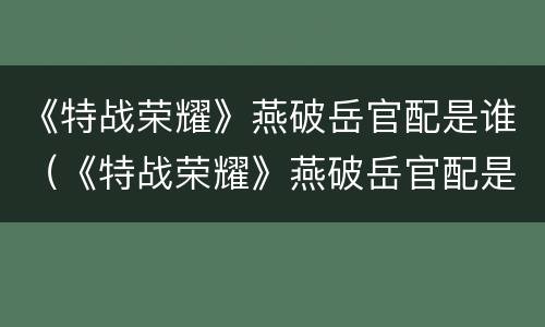 《特战荣耀》燕破岳官配是谁（《特战荣耀》燕破岳官配是谁扮演的）