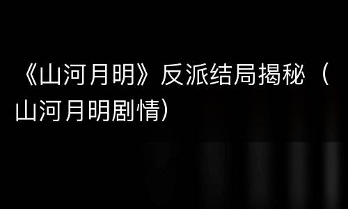 《山河月明》反派结局揭秘（山河月明剧情）