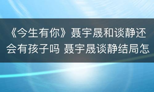 《今生有你》聂宇晟和谈静还会有孩子吗 聂宇晟谈静结局怎么样