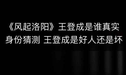 《风起洛阳》王登成是谁真实身份猜测 王登成是好人还是坏人