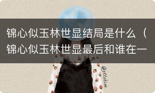 锦心似玉林世显结局是什么（锦心似玉林世显最后和谁在一起）