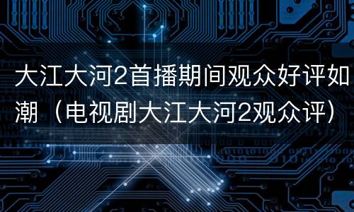 大江大河2首播期间观众好评如潮（电视剧大江大河2观众评）