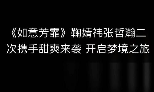 《如意芳霏》鞠婧祎张哲瀚二次携手甜爽来袭 开启梦境之旅