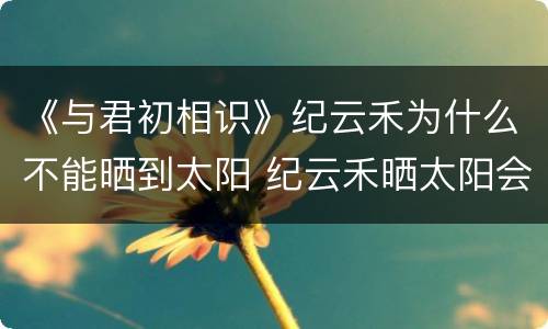 《与君初相识》纪云禾为什么不能晒到太阳 纪云禾晒太阳会死是怎么回事