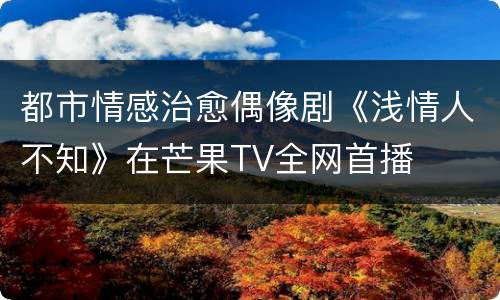 都市情感治愈偶像剧《浅情人不知》在芒果TV全网首播