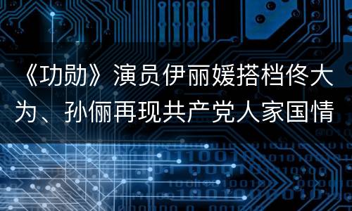 《功勋》演员伊丽媛搭档佟大为、孙俪再现共产党人家国情怀